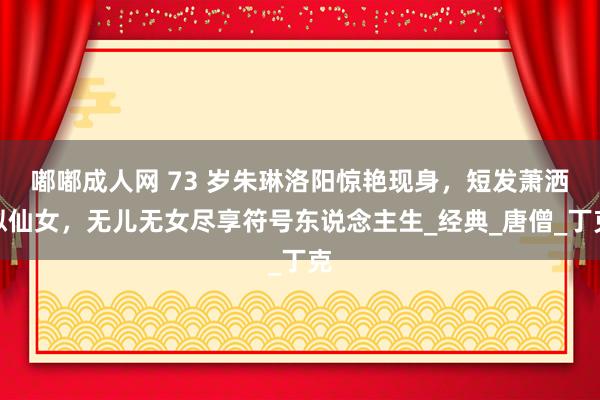 嘟嘟成人网 73 岁朱琳洛阳惊艳现身，短发萧洒似仙女，无儿无女尽享符号东说念主生_经典_唐僧_丁克