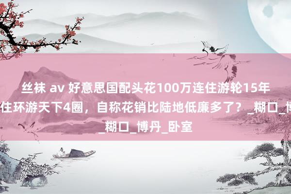 丝袜 av 好意思国配头花100万连住游轮15年？包吃包住环游天下4圈，自称花销比陆地低廉多了？_糊口_博丹_卧室