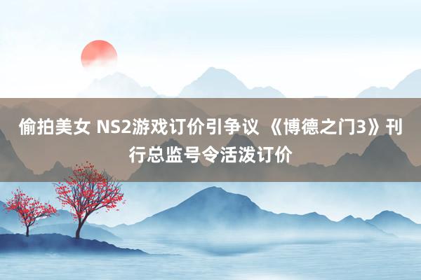 偷拍美女 NS2游戏订价引争议 《博德之门3》刊行总监号令活泼订价