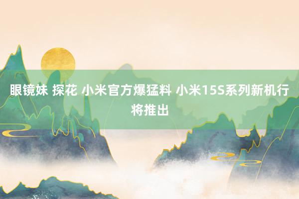 眼镜妹 探花 小米官方爆猛料 小米15S系列新机行将推出