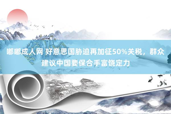 嘟嘟成人网 好意思国胁迫再加征50%关税，群众建议中国要保合手富饶定力