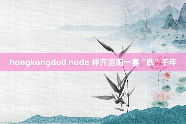 hongkongdoll nude 神齐洛阳一宴“跃”千年