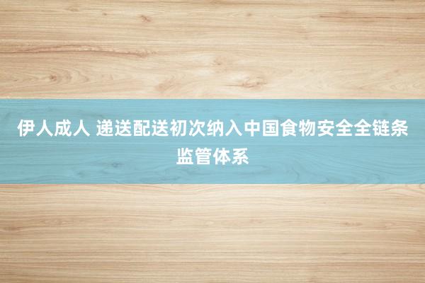 伊人成人 递送配送初次纳入中国食物安全全链条监管体系