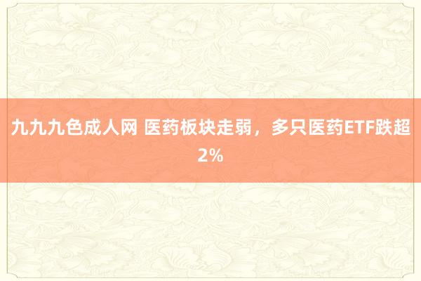 九九九色成人网 医药板块走弱，多只医药ETF跌超2%