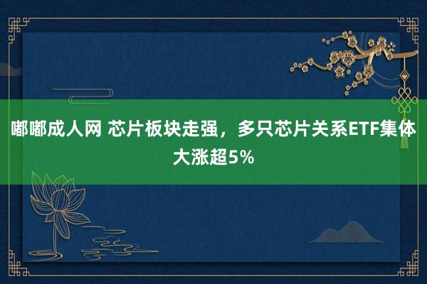 嘟嘟成人网 芯片板块走强，多只芯片关系ETF集体大涨超5%