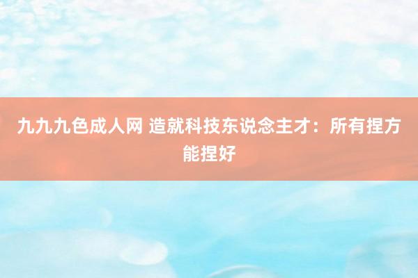 九九九色成人网 造就科技东说念主才：所有捏方能捏好