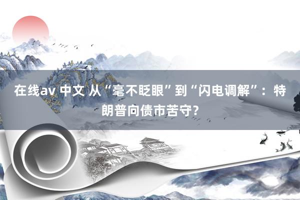 在线av 中文 从“毫不眨眼”到“闪电调解”：特朗普向债市苦守？