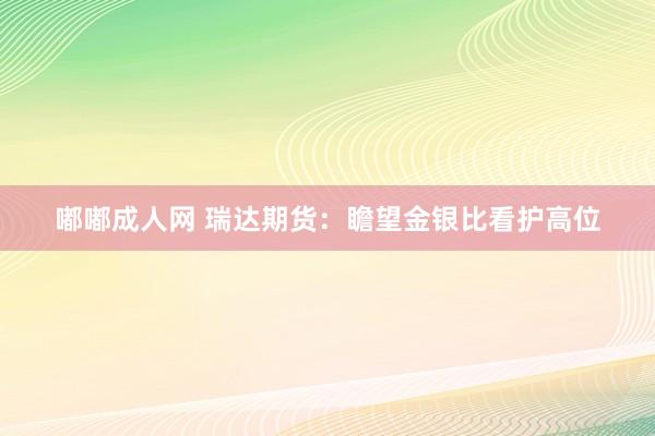 嘟嘟成人网 瑞达期货：瞻望金银比看护高位