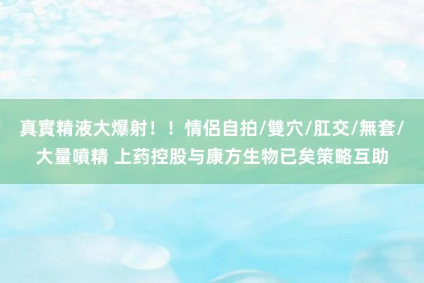 真實精液大爆射！！情侶自拍/雙穴/肛交/無套/大量噴精 上药控股与康方生物已矣策略互助
