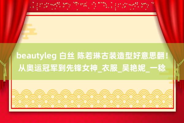 beautyleg 白丝 陈若琳古装造型好意思翻！从奥运冠军到先锋女神_衣服_吴艳妮_一稔