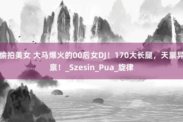偷拍美女 大马爆火的00后女DJ！170大长腿，天禀异禀！_Szesin_Pua_旋律