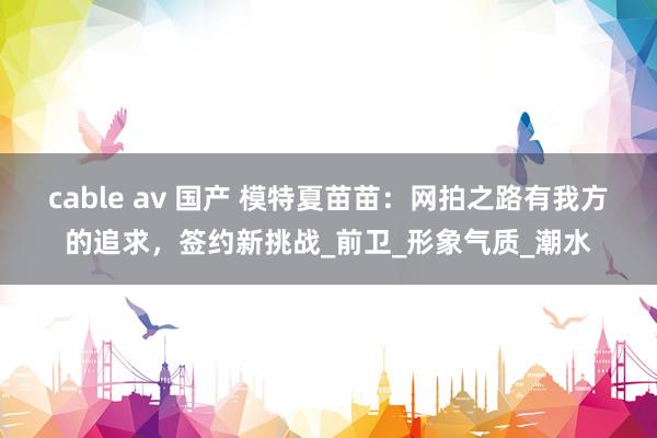cable av 国产 模特夏苗苗：网拍之路有我方的追求，签约新挑战_前卫_形象气质_潮水