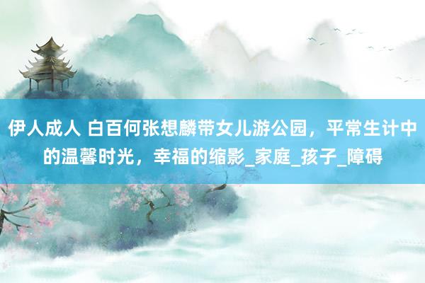 伊人成人 白百何张想麟带女儿游公园，平常生计中的温馨时光，幸福的缩影_家庭_孩子_障碍