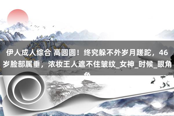 伊人成人综合 高圆圆！终究躲不外岁月蹉跎，46岁脸部属垂，浓妆王人遮不住皱纹_女神_时候_眼角