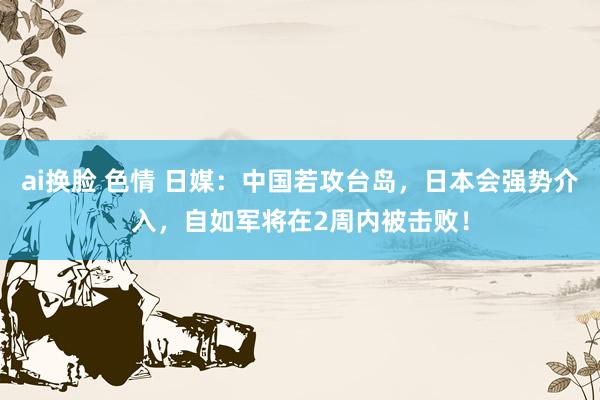 ai换脸 色情 日媒：中国若攻台岛，日本会强势介入，自如军将在2周内被击败！