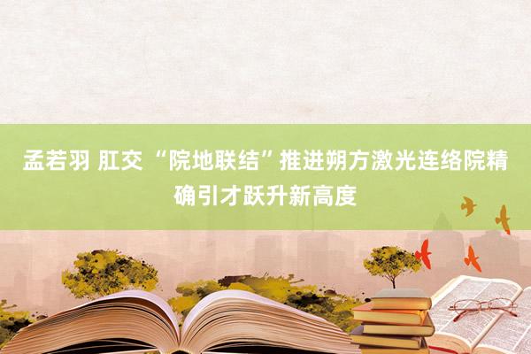 孟若羽 肛交 “院地联结”推进朔方激光连络院精确引才跃升新高度
