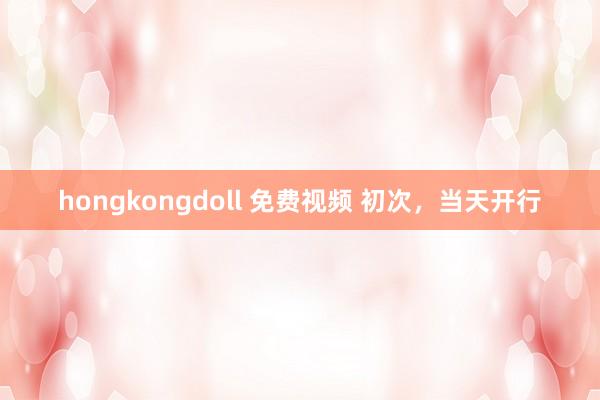 hongkongdoll 免费视频 初次，当天开行