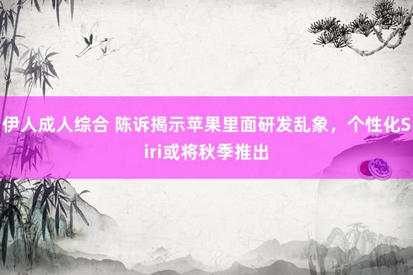 伊人成人综合 陈诉揭示苹果里面研发乱象，个性化Siri或将秋季推出