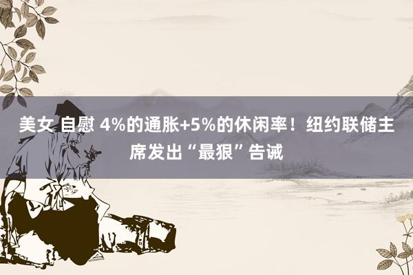 美女 自慰 4%的通胀+5%的休闲率！纽约联储主席发出“最狠”告诫