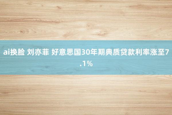 ai换脸 刘亦菲 好意思国30年期典质贷款利率涨至7.1%
