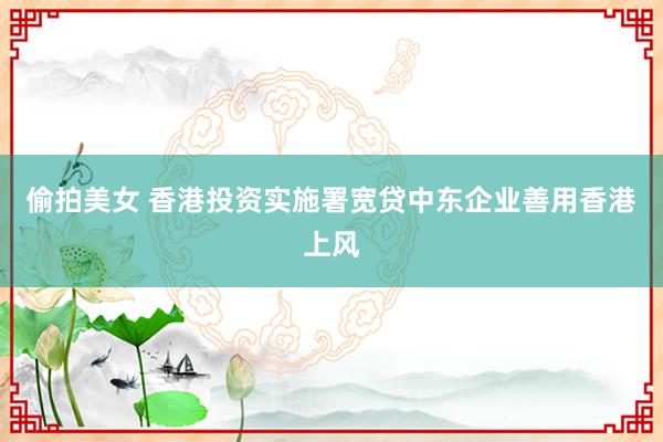 偷拍美女 香港投资实施署宽贷中东企业善用香港上风
