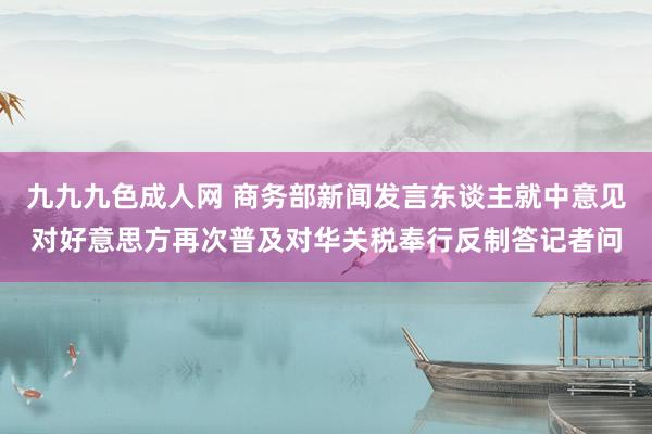 九九九色成人网 商务部新闻发言东谈主就中意见对好意思方再次普及对华关税奉行反制答记者问