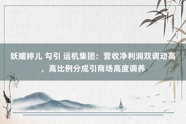 妖媚婷儿 勾引 运机集团：营收净利润双调动高，高比例分成引商场高度调养
