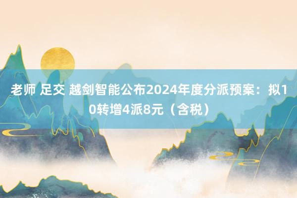 老师 足交 越剑智能公布2024年度分派预案：拟10转增4派8元（含税）