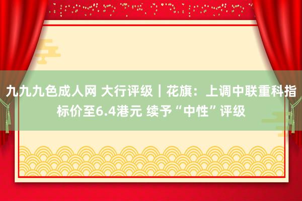 九九九色成人网 大行评级｜花旗：上调中联重科指标价至6.4港元 续予“中性”评级
