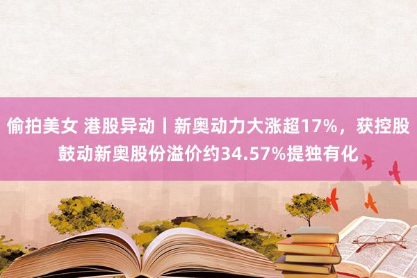 偷拍美女 港股异动丨新奥动力大涨超17%，获控股鼓动新奥股份溢价约34.57%提独有化