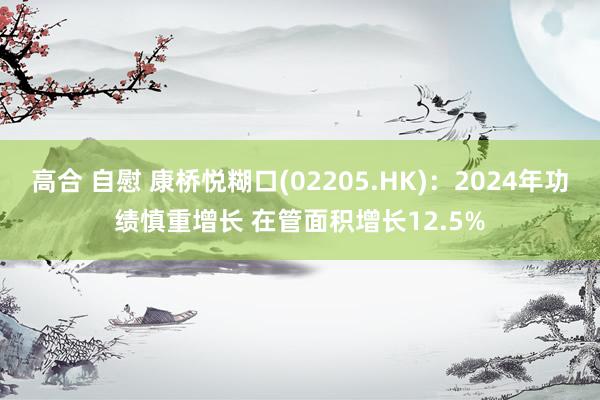 高合 自慰 康桥悦糊口(02205.HK)：2024年功绩慎重增长 在管面积增长12.5%