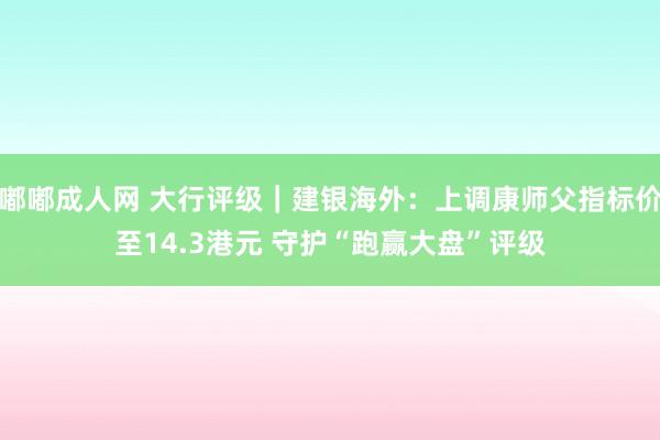 嘟嘟成人网 大行评级｜建银海外：上调康师父指标价至14.3港元 守护“跑赢大盘”评级