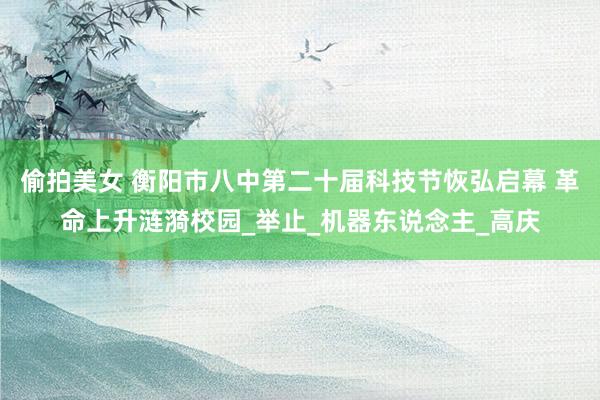 偷拍美女 衡阳市八中第二十届科技节恢弘启幕 革命上升涟漪校园_举止_机器东说念主_高庆