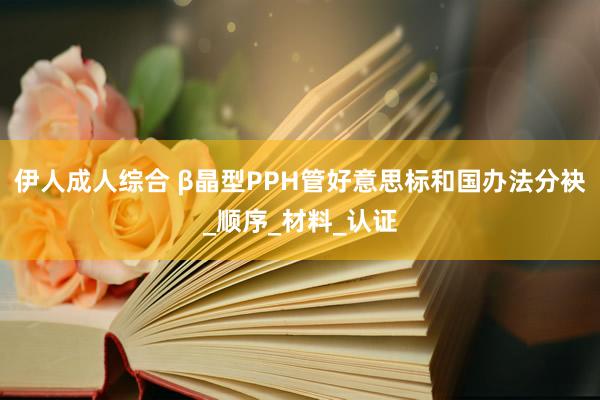 伊人成人综合 β晶型PPH管好意思标和国办法分袂_顺序_材料_认证