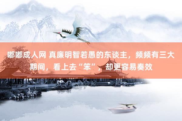 嘟嘟成人网 真廉明智若愚的东谈主，频频有三大期间，看上去“笨”，却更容易奏效