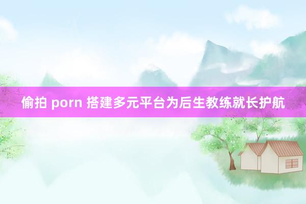 偷拍 porn 搭建多元平台为后生教练就长护航
