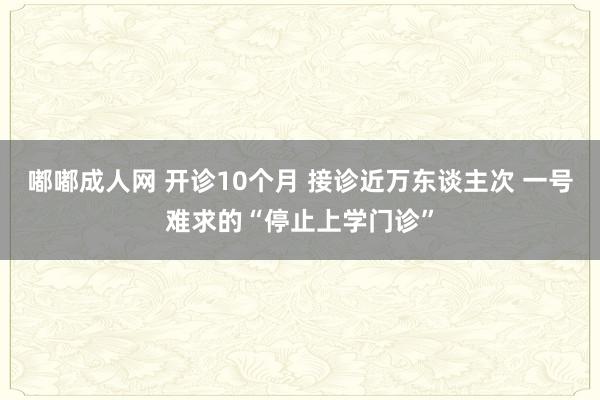 嘟嘟成人网 开诊10个月 接诊近万东谈主次 一号难求的“停止上学门诊”