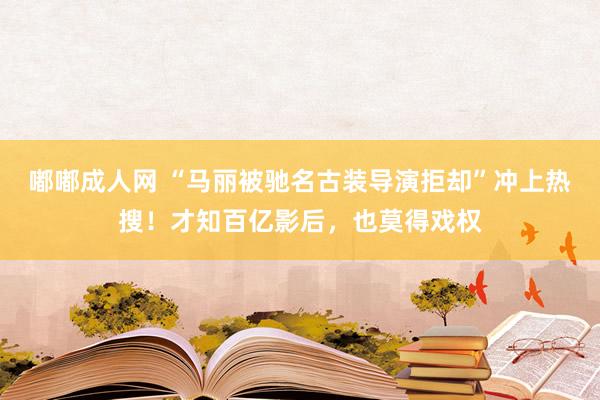 嘟嘟成人网 “马丽被驰名古装导演拒却”冲上热搜！才知百亿影后，也莫得戏权