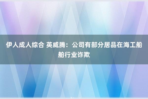 伊人成人综合 英威腾：公司有部分居品在海工船舶行业诈欺