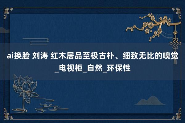 ai换脸 刘涛 红木居品至极古朴、细致无比的嗅觉_电视柜_自然_环保性