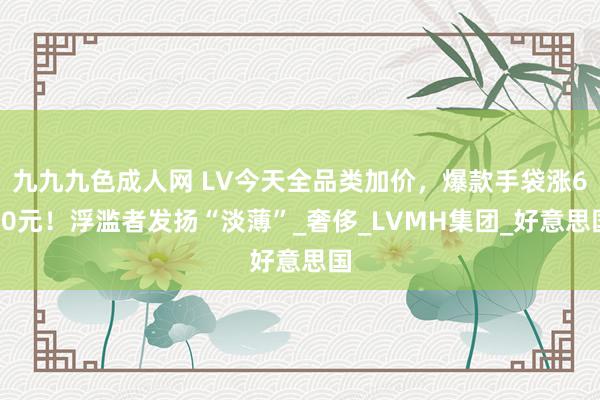 九九九色成人网 LV今天全品类加价，爆款手袋涨600元！浮滥者发扬“淡薄”_奢侈_LVMH集团_好意思国