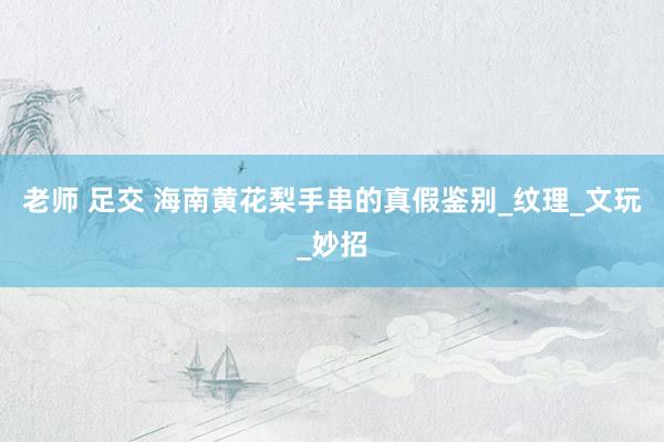 老师 足交 海南黄花梨手串的真假鉴别_纹理_文玩_妙招