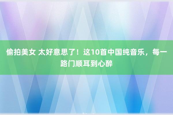 偷拍美女 太好意思了！这10首中国纯音乐，每一路门顺耳到心醉