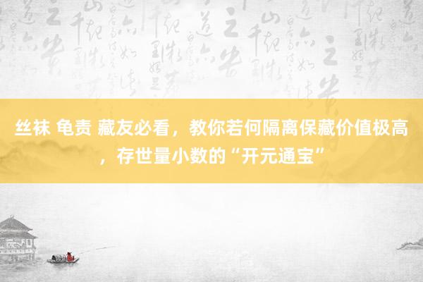 丝袜 龟责 藏友必看，教你若何隔离保藏价值极高，存世量小数的“开元通宝”