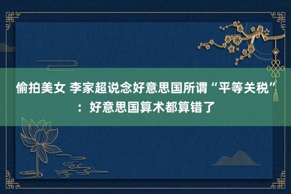 偷拍美女 李家超说念好意思国所谓“平等关税”：好意思国算术都算错了