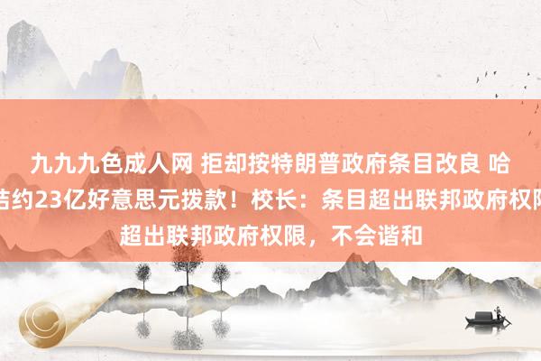 九九九色成人网 拒却按特朗普政府条目改良 哈佛大学被冻结约23亿好意思元拨款！校长：条目超出联邦政府权限，不会谐和