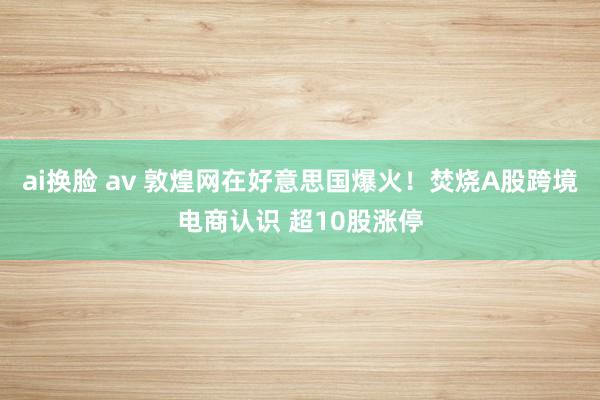 ai换脸 av 敦煌网在好意思国爆火！焚烧A股跨境电商认识 超10股涨停