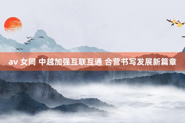 av 女同 中越加强互联互通 合营书写发展新篇章