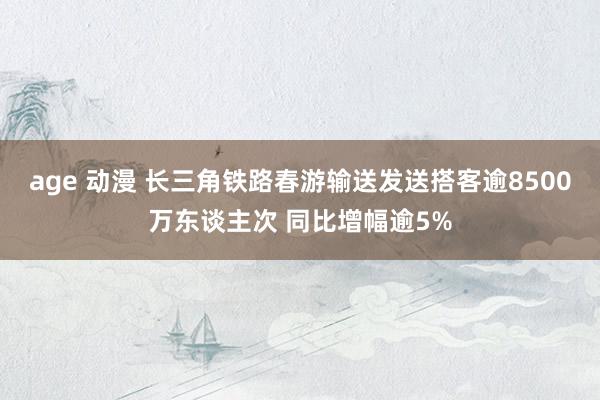 age 动漫 长三角铁路春游输送发送搭客逾8500万东谈主次 同比增幅逾5%