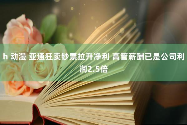 h 动漫 亚通狂卖钞票拉升净利 高管薪酬已是公司利润2.5倍